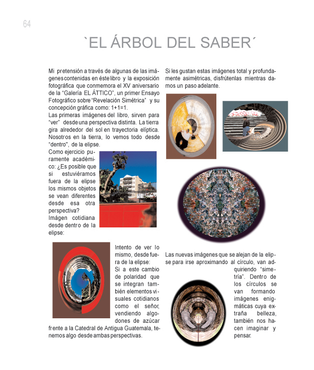 EL �RBOL DEL SABER

Mi pretensi�n a trav�s de algunas de las im�genes contenidas en �ste libro y la exposici�n fotogr�fica que conmemora el XV aniversario de la Galer�a EL �TTICO, un primer Ensayo Fotogr�fico sobre Revelaci�n Sim�trica y su concepci�n gr�fica como: 1 + 1 = 1.

Las primeras im�genes del libro, sirven para ver desde una perspectiva distinta. La tierra gira alrededor del sol en trayectoria el�ptica. Nosotros en la tierra, lo vemos todo desde dentro, de la elipse.

Como ejercicio puramente acad�mico: �Es posible que si estuvi�ramos fuera de la elipse los mismos objetos se ven diferentes desde esa  otra perspectiva?

Imagen cotidiana desde dentro de la elipse: 

Intento de ver lo mismo, desde fuera de la elipse:

Si a este cambio de polaridad que se integran tambi�n elementos visuales cotidianos como el se�or vendiendo algodones de az�car frente a la Catedral de Antigua Guatemala, tenemos desde ambas perspectivas. 

Si les gustan estas im�genes total y profundamente asim�tricas, disfr�tenlas mientras damos un paso adelante.

Las nuevas im�genes que se alejan de la elipse para irse aproximando al c�rculo, van adquiriendo simetr�a. Dentro de los c�rculos se van formando im�genes enigm�ticas cuya extra�a belleza, tambi�n no hacen imaginar y pensar.