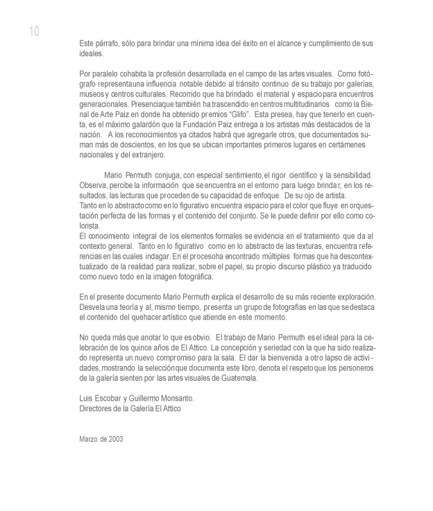  Este p�rrafo, s�lo para brindar una m�nima idea del �xito en el alcance y cumplimiento de sus ideales. 

Por paralelo cohabita la profesi�n desarrollada en el campo de las artes visuales. Como fot�grafo representa una influencia notable debido al tr�nsito continuo de su trabajo por galer�as, museos y centros culturales. Recorrido que ha brindado el material y espacio para encuentros generacionales. Presencia que tambi�n ha trascendido en centros multitudinarios como la Bienal de Arte Paiz en donde ha obtenido premios �Glifo�. Esta presea, hay que tenerlo en cuenta, es el m�ximo galard�n que la Fundaci�n Paiz entrega a los artistas m�s destacados de la naci�n. A los reconocimientos ya citados habr� que agregarle otros, que documentados suman m�s de doscientos, en los que se ubican importantes primeros lugares en cert�menes nacionales y del extranjero.

Mario Permuth conjuga, con especial sentimiento, el rigor cient�fico y la sensibilidad. Observa, percibe la informaci�n que se encuentra en el entorno para luego brindar, en los resultados, las lecturas que proceden de su capacidad de enfoque. De su ojo de artista. 
Tanto en lo abstracto como en lo figurativo encuentra espacio para el color que fluye en orquestaci�n perfecta de las formas y el contenido del conjunto. Se le puede definir por ello como colorista. 

El conocimiento integral de los elementos formales se evidencia en el tratamiento que da al contexto general. Tanto en lo figurativo como en lo abstracto de las texturas, encuentra referencias en las cuales indagar. En el proceso ha encontrado m�ltiples formas que ha descontextualizado de la realidad para realizar, sobre el papel, su propio discurso pl�stico ya traducido como nuevo todo en la imagen fotogr�fica.

En el presente documento Mario Permuth explica el desarrollo de su m�s reciente exploraci�n. Desvela una teor�a y al, mismo tiempo, presenta un grupo de fotograf�as en las que se destaca el contenido del quehacer art�stico que atiende en este momento. 

No queda m�s que anotar lo que es obvio. El trabajo de Mario Permuth es el ideal para la celebraci�n de los quince a�os de El Attico. La concepci�n y seriedad con la que ha sido realizado representa un nuevo compromiso para la sala. El dar la bienvenida a otro lapso de actividades, mostrando la selecci�n que documenta este libro, denota el respeto que los personeros de la galer�a sienten por las artes visuales de Guatemala.

Marzo de 2003 