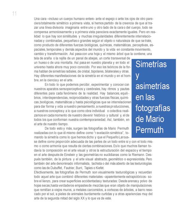 SIMETR�AS Y ASIMETR�AS EN LA FOTOGRAFIA DE MARIO PERMUTH

Roberto Cabrera Padilla

Una cara incluso un cuerpo humano entero- ante el espejo o ante los ojos de otro, pareciera totalmente sim�trico a primera vista, si hemos partido de la creencia de que al trazar una l�nea divisoria imaginaria entre uno y otro lado de la cara o del cuerpo, todo se compensa armoniosamente y a primera vista pareciera exactamente iguales. Pero en realidad lo que hay son similitudes y muchas irregularidades diferentemente interrelacionadas y combinadas, peque�as o grandes seg�n el objeto o naturaleza de que se trate, como producto de diferentes fuerzas biol�gicas, qu�micas, matem�ticas, perceptivas, espaciales, temporales y dem�s aspectos del mundo y la vida en constante movimiento, cambio y transformaci�n. As� pasa con una hoja y el mismo �rbol que la contiene, un tela de ara�a o la rejilla de un panal de abejas, un corte transversal de un hueso o de una monta�a. As� pasa en nuestro planta y en todo el universo hasta ahora muy poco conocido. Por eso los te�ricos de la forma hablan de simetr�as radiales, de cristal, bipolares, bilaterales y otras. Hay diferentes manifestaciones de la simetr�a en el mundo y en el hombre, en la ciencia y en el arte. 

En todo lo que podemos percibir, experimentar y conocer con nuestros aparatos sensoperceptivos y cerebrales, hay ritmos y pautas diferentes para casa fen�meno de la realidad. Hay balances, equilibrios, interdependencias, reciprocidades y otras fuerzas f�sicas, qu�micas biol�gicas, matem�ticas y hasta psicol�gicas que se interrelacionen para dar forma y vida a nuestro pensamiento, a nuestras producciones, a nuestros conceptos y a lo que como obra individual o colectiva realizamos en cada momento de nuestro devenir hist�rico y cultural y, el de todos los que conforman nuestra comtemporaniedad. As�, tambi�n, en el arte de nuestro tiempo. 

De todo esto y m�s, surgen las fotograf�as de Mario Permuth realizadas con lo que �l mismo define como �revelaci�n sim�trica�, tomando la simetr�a como lo que hemos dicho y que el Peque�o Larousse define como proporci�n adecuada de las partes de un todo entre s� y con el todo mismo o como armon�a que resulta de ciertas combinaciones. Es lo que muchos llaman todav�a la composici�n en el arte visual y otros la estructuraci�n del espacio y el tiempo en el arte despu�s de Einstein y las geometr�as no euclidianas como la Riemann. Despu�s tambi�n, de la pintura y el arte visual abstracto, geom�trico o expresionista. Pero tambi�n del arte denominado informalista, tachista o del m�s abierto de las texturolog�as como las de Dubuffet, Fautrier, Burri, Tapies o Kiefet.

Efectivamente, las fotograf�as de Permuth son visualmente texturol�gicas y recuerdan todo aquel arte que combin� diferentes materiales �aparentemente extrapict�ricos- sobre el lienzo, para crear superficies accidentadas y texturadas: Desde arenas y polvo de hojas secas, hasta verdaderos empastes de mezclas que eran objeto de manipulaciones que remit�an a viejos muros, a metales carcomidos, a cortezas de �rboles, a barro resecado por el sol, a pieles de animales burdamente curtidas y a otras apariencias muy del arte de la segunda mitad del siglo XX y de lo que va de este.