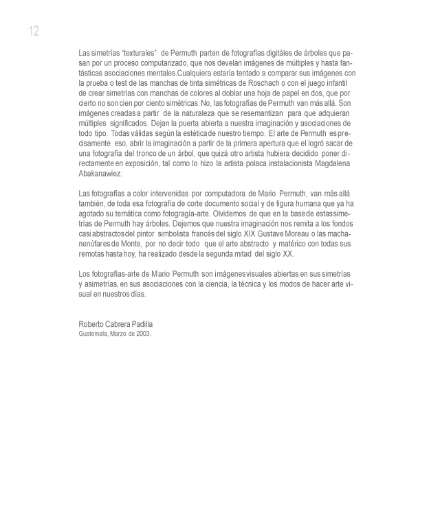 Las simetr�as texturales de Permuth parten de fotograf�as de Polaroid de �rboles que pasan por un proceso computarizado, que nos develan im�genes de m�ltiples y hasta fant�sticas asociaciones mentales. Cualquiera estar�a tentado a comparar sus im�genes con la prueba o test de las manchas de tinta sim�tricas de Rorschach o con el juego infantil de crear simetr�as con manchas de colores al doblar un ahoja de papel en dos, que por cierto no son cien por ciento sim�tricas. No, las fotograf�as de Permuth van m�s all�. Son im�genes creadas a partir de la naturaleza que se resemantizan para que adquieran m�ltiples significados. Dejan la puerta abierta a nuestra imaginaci�n y asociaciones de todo tipo. Todas v�lidas seg�n la est�tica de nuestro tiempo. El arte de Permuth es precisamente eso, abrir la imaginaci�n a partir de la primera apertura que el logr� sacar de una fotograf�a del tronco de un �rbol, que quiz� otro artista hubiera decidido poner directamente en exposici�n, tal como lo hizo la artista polaca instalacionista Magdalena Abakanawiez.

Las fotograf�as a color intervenidas por computadora de Mario Permuth, van m�s all� tambi�n, de toda esa fotograf�a de corte documento social y de figura humana que ya ha agotado su tem�tica como fotograg�a-arte. Olvid�mos de que en la base de estas simetr�as de Permuth hay �rboles. Dejemos que nuestra imaginaci�n nos remita a los fondos casi abstractos del pintor simbolista franc�s del siglo XIX Gustave Moreau o las macha-nen�fares de Monte, por no decir todo que el arte abstracto y mat�rico con todas sus remotas hasta hoy, ha realizado desde la segunda mitad del siglo XX.

Los fotograf�as-arte de Mario Permuth son im�genes visuales abiertas en sus simetr�as y asimetr�as, en sus asociaciones con la ciencia, la t�cnica y los modos de hacer arte visual en nuestros d�as.

Guatemala, Marzo de 2,003.