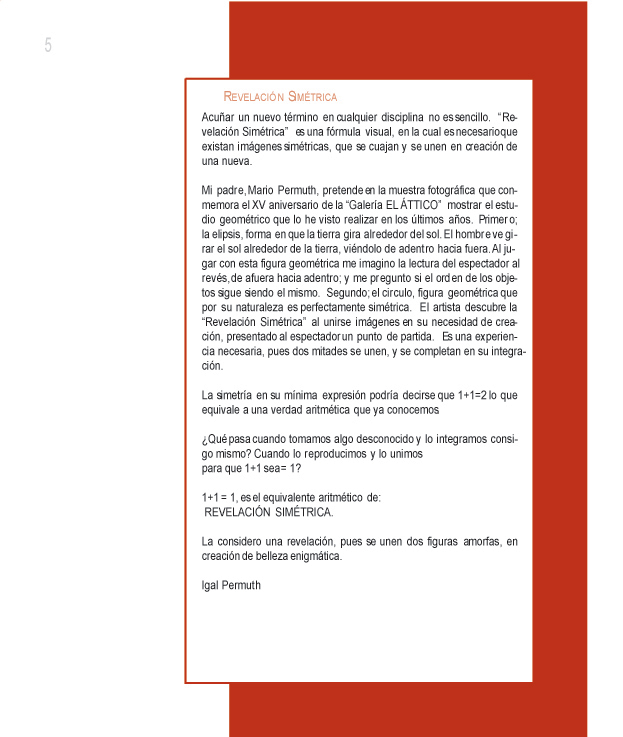 REVELACION SIMETRICA

Acu�ar un nuevo t�rmino en cualquier disciplina no es sencillo. �Revelaci�n Sim�trica� es una f�rmula visual, en la cual es necesario que existan im�genes sim�tricas, que se cuajan y se unen en creaci�n de una nueva. 

Mi padre, Mario Permuth, pretende en la muestra fotogr�fica que conmemora el XV aniversario de la �Galer�a EL �TTICO� mostrar el estudio geom�trico que lo he visto realizar en los �ltimos a�os. Primero; la elipsis, forma en que la tierra gira alrededor del sol. El hombre ve girar el sol alrededor de la tierra, vi�ndolo de adentro hacia fuera. Al jugar con esta figura geom�trica me imagino la lectura del espectador al rev�s, de afuera hacia adentro; y me pregunto si el orden de los objetos sigue siendo el mismo. Segundo; el circulo, figura geom�trica que por su naturaleza es perfectamente sim�trica. El artista descubre la �Revelaci�n Sim�trica� al unirse im�genes en su necesidad de creaci�n, presentado al espectador un punto de partida. Es una experiencia necesaria, pues dos mitades se unen, y se completan en su integraci�n.

La simetr�a en su m�nima expresi�n podr�a decirse que 1+1=2 lo que equivale a una verdad aritm�tica que ya conocemos.

�Qu� pasa cuando tomamos algo desconocido y lo integramos consigo mismo? Cuando lo reproducimos y lo unimos para que 1+1 sea = 1?

1+1 = 1, es el equivalente aritm�tico de:
REVELACI�N SIM�TRICA.

La considero una revelaci�n, pues se unen dos figuras amorfas, en creaci�n de belleza enigm�tica.

Igal Permuth