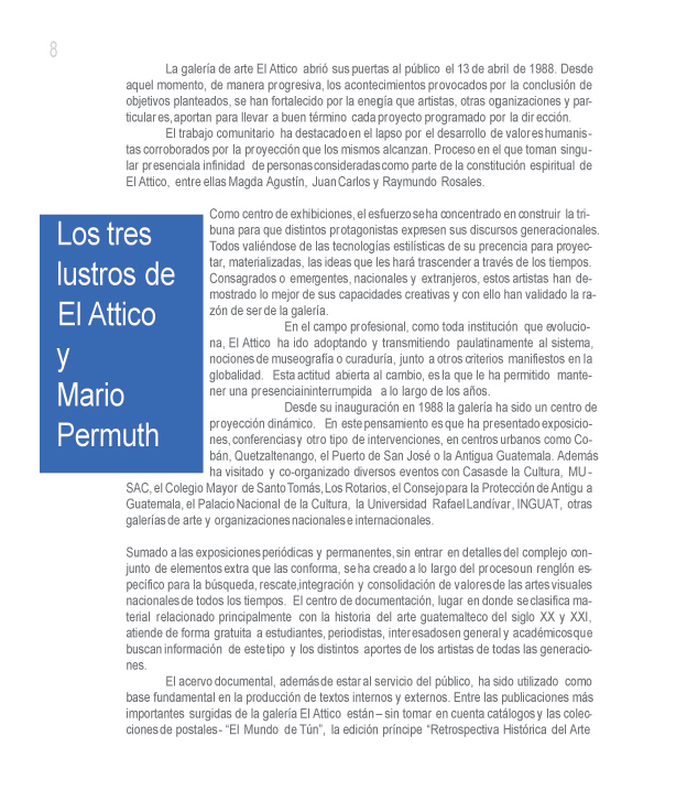 Los tres lustros de El Attico y Mario Permuth. Por sus directores Luis Escobar y Guillermo Monsanto.

La galer�a de arte El Attico abri� sus puertas al p�blico el 13 de abril de 1988. Desde aquel momento, de manera progresiva, los acontecimientos provocados por la conclusi�n de objetivos planteados, se han fortalecido por la energ�a que artistas, otras organizaciones y particulares, aportan para llevar a buen t�rmino cada proyecto programado por la direcci�n. 

El trabajo comunitario ha destacado en el lapso por el desarrollo de valores humanistas corroborados por la proyecci�n que los mismos alcanzan. Proceso en el que toman singular presencia la infinidad de personas consideradas como parte de la constituci�n espiritual de El Attico, entre ellas Magda Agust�n, Juan Carlos y Raymundo Rosales.

Como centro de exhibiciones, el esfuerzo se ha concentrado en construir la tribuna para que distintos protagonistas expresen sus discursos generacionales. Todos vali�ndose de las tecnolog�as estil�sticas de su preferencia para proyectar, materializadas, las ideas que les har� trascender a trav�s de los tiempos. Consagrados o emergentes, nacionales y extranjeros, estos artistas han demostrado lo mejor de sus capacidades creativas y con ello han validado la raz�n de ser de la galer�a.

En el campo profesional, como toda instituci�n que evoluciona, El Attico ha ido adoptando y transmitiendo paulatinamente al sistema, nociones de museograf�a o curadur�a, junto a otros criterios manifiestos en la globalidad. Esta actitud abierta al cambio, es la que le ha permitido mantener una presencia ininterrumpida a lo largo de los a�os. 

Desde su inauguraci�n en 1988 la galer�a ha sido un centro de proyecci�n din�mico. En este pensamiento es que ha presentado exposiciones, conferencias y otro tipo de intervenciones, en centros urbanos como Cob�n, Quetzaltenango, el Puerto de San Jos� o la Antigua Guatemala. Adem�s ha visitado y co-organizado diversos eventos con Casas de la Cultura, MUSAC, el Colegio Mayor de Santo Tom�s, Los Rotarios, el Consejo para la Protecci�n de Antigua Guatemala, el Palacio Nacional de la Cultura, la Universidad Rafael Land�var, INGUAT, otras galer�as de arte y organizaciones nacionales e internacionales.

Sumado a las exposiciones peri�dicas y permanentes, sin entrar en detalles del complejo conjunto de elementos extra que las conforma, se ha creado a lo largo del proceso un rengl�n espec�fico para la b�squeda, rescate, integraci�n y consolidaci�n de valores de las artes visuales nacionales de todos los tiempos. El centro de documentaci�n, lugar en donde se clasifica material relacionado principalmente con la historia del arte guatemalteco del siglo XX y XXI, atiende de forma gratuita a estudiantes, periodistas, interesados en general y acad�micos que buscan informaci�n de este tipo y los distintos aportes de los artistas de todas las generaciones.

El acervo documental, adem�s de estar al servicio del p�blico, ha sido utilizado como base fundamental en la producci�n de textos internos y externos. Entre las publicaciones m�s importantes surgidas de la galer�a El Attico est�n � sin tomar en cuenta cat�logos y las colecciones de postales - �El Mundo de T�n�, la edici�n pr�ncipe �Retrospectiva Hist�rica del Arte en Guatemala 1800 � 2000