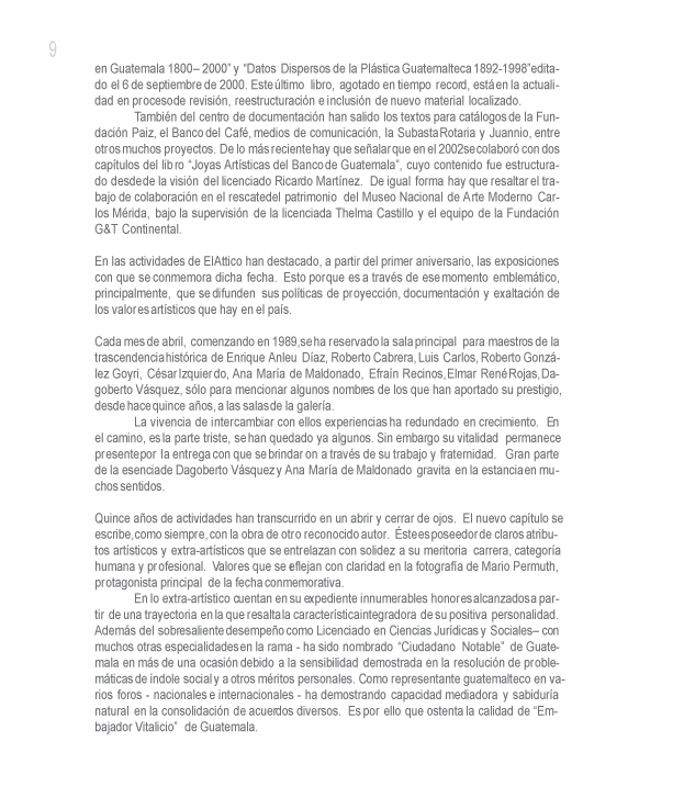  y �Datos Dispersos de la Pl�stica Guatemalteca 1892-1998� editado el 6 de septiembre de 2000. Este �ltimo libro, agotado en tiempo record, est� en la actualidad en proceso de revisi�n, reestructuraci�n e inclusi�n de nuevo material localizado.

Tambi�n del centro de documentaci�n han salido los textos para cat�logos de la Fundaci�n Paiz, el Banco del Caf�, medios de comunicaci�n, la Subasta Rotaria y Juannio, entre otros muchos proyectos. De lo m�s reciente hay que se�alar que en el 2002 se colabor� con dos cap�tulos del libro �Joyas Art�sticas del Banco de Guatemala�, cuyo contenido fue estructurado desde de la visi�n del licenciado Ricardo Mart�nez. De igual forma hay que resaltar el trabajo de colaboraci�n en el rescate del patrimonio del Museo Nacional de Arte Moderno Carlos M�rida, bajo la supervisi�n de la licenciada Thelma Castillo y el equipo de la Fundaci�n G&T Continental.

En las actividades de El Attico han destacado, a partir del primer aniversario, las exposiciones con que se conmemora dicha fecha. Esto porque es a trav�s de ese momento emblem�tico, principalmente, que se difunden sus pol�ticas de proyecci�n, documentaci�n y exaltaci�n de los valores art�sticos que hay en el pa�s. 

Cada mes de abril, comenzando en 1989, se ha reservado la sala principal para maestros de la trascendencia hist�rica de Enrique Anleu D�az, Roberto Cabrera, Luis Carlos, Roberto Gonz�lez Goyri, C�sar Izquierdo, Ana Mar�a de Maldonado, Efra�n Recinos, Elmar Ren� Rojas, Dagoberto V�squez, s�lo para mencionar algunos nombres de los que han aportado su prestigio, desde hace quince a�os, a las salas de la galer�a.

La vivencia de intercambiar con ellos experiencias ha redundado en crecimiento. En el camino, es la parte triste, se han quedado ya algunos. Sin embargo su vitalidad permanece presente por la entrega con que se brindaron a trav�s de su trabajo y fraternidad. Gran parte de la esencia de Dagoberto V�squez y Ana Mar�a de Maldonado gravita en la estancia en muchos sentidos. 

Quince a�os de actividades han transcurrido en un abrir y cerrar de ojos. El nuevo cap�tulo se escribe, como siempre, con la obra de otro reconocido autor. �ste es poseedor de claros atributos art�sticos y extra-art�sticos que se entrelazan con solidez a su meritoria carrera, categor�a humana y profesional. Valores que se reflejan con claridad en la fotograf�a de Mario Permuth, protagonista principal de la fecha conmemorativa.

En lo extra-art�stico cuentan en su expediente innumerables honores alcanzados a partir de una trayectoria en la que resalta la caracter�stica integradora de su positiva personalidad. Adem�s del sobresaliente desempe�o como Licenciado en Ciencias Jur�dicas y Sociales � con muchos otras especialidades en la rama - ha sido nombrado �Ciudadano Notable� de Guatemala en m�s de una ocasi�n debido a la sensibilidad demostrada en la resoluci�n de problem�ticas de �ndole social y a otros m�ritos personales. Como representante guatemalteco en varios foros - nacionales e internacionales - ha demostrando capacidad mediadora y sabidur�a natural en la consolidaci�n de acuerdos diversos. Es por ello que ostenta la calidad de �Embajador Vitalicio� de Guatemala.